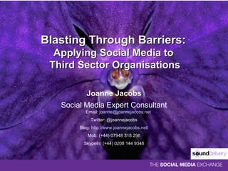 Blasting Through Barriers:  Applying Social Media to  Third Sector Organisations Joanne Jacobs Social Media Expert Consultant Email:  [email_address] Twitter: @joannejacobs Blog:  http://www.joannejacobs.net/ Mob: (+44) 07948 318 298 SkypeIn: (+44) 0208 144 9348 