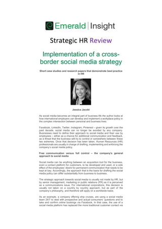 Strategic HR Review 
Implementation of a cross- border social media strategy Short case studies and research papers that demonstrate best practice in HR Jessica Jacobi As social media becomes an integral part of business life the author looks at how international employers can develop and implement a workplace policy in the complex intersection between personal and business lives. Facebook, LinkedIn, Twitter, Instagram, Pinterest – given its growth over the past decade, social media can no longer be avoided by any company. Businesses need to define their approach to social media and their use by employees – either as a chance for additional communication and feedback, as a threat that the business will try to control or somewhere between these two extremes. Once that decision has been taken, Human Resources (HR) professionals are usually in charge of drafting, implementing and enforcing the company’s social media policy. Free communication versus full control – the company’s general approach to social media Social media can be anything between an acquisition tool for the business, even a contact platform for customers, to be developed and used, or a side effect of the employees’ desire for permanent communication that needs to be kept at bay. Accordingly, the approach that is the basis for drafting the social media policy can differ substantially from business to business. The strategic approach towards social media is usually not made by HR, but by senior management, marketing or public relations (PR) as it is perceived as a communications issue. For international corporations, this decision is usually not taken on a country by country approach, but as part of the company’s philosophy, and therefore will apply on a worldwide basis. As an example, a company offering ship cruises, are using a social media team 24/7 to deal with prospective and actual consumers’ questions and to take and confirm online bookings via Facebook. In that case, the use of a social media platform has replaced the more traditional customer contact via  