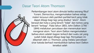 Dasar Teori Atom Thomson
Perkembangan teori atom dimulai ketika seorang filsuf
Yunani, Democritus, mengemukakan bahwa setiap
materi tersusun oleh partikel-partikel kecil yang tidak
dapat dibagi-bagi lagi yang disebut “atom”. Atom
berasal dari kata a yang berarti “tidak” dan tomos yang
berarti “terbagi”. Pada tahun 1803, John Dalton (1766 -
1844) melakukan percobaan dan menemukan teori
mengenai atom. Teori atom Dalton mengemukakan
bahwa atom adalah bagian terkecil dari suatu zat yang
sudah tidak dapat dibagi-bagi lagi. Pernyataan ini
dibantah oleh J.J. Thomson, yang melalui percobaan
sinar katoda berhasil membuktikan bahwa teori Dalton
tersebut salah
 