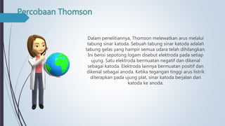 Percobaan Thomson
Dalam penelitiannya, Thomson melewatkan arus melalui
tabung sinar katoda. Sebuah tabung sinar katoda adalah
tabung gelas yang hampir semua udara telah dihilangkan.
Ini berisi sepotong logam disebut elektroda pada setiap
ujung. Satu elektroda bermuatan negatif dan dikenal
sebagai katoda. Elektroda lainnya bermuatan positif dan
dikenal sebagai anoda. Ketika tegangan tinggi arus listrik
diterapkan pada ujung plat, sinar katoda berjalan dari
katoda ke anoda.
 