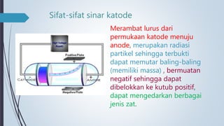 Sifat-sifat sinar katode
Merambat lurus dari
permukaan katode menuju
anode, merupakan radiasi
partikel sehingga terbukti
dapat memutar baling-baling
(memiliki massa) , bermuatan
negatif sehingga dapat
dibelokkan ke kutub positif,
dapat mengedarkan berbagai
jenis zat.
 