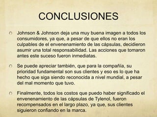 CONCLUSIONES 
Johnson & Johnson deja una muy buena imagen a todos los 
consumidores, ya que, a pesar de que ellos no eran los 
culpables de el envenenamiento de las cápsulas, decidieron 
asumir una total responsabilidad. Las acciones que tomaron 
antes este suceso fueron inmediatas. 
Se puede apreciar también, que para la compañía, su 
prioridad fundamental son sus clientes y eso es lo que ha 
hecho que siga siendo reconocida a nivel mundial, a pesar 
del mal momento que tuvo. 
Finalmente, todos los costos que puedo haber significado el 
envenenamiento de las cápsulas de Tylenol, fueron 
recompensados en el largo plazo, ya que, sus clientes 
siguieron confiando en la marca. 
 