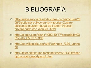 BIBLIOGRAFÍA 
http://www.encontrandodulcinea.com/articulos/20 
09/Septiembre-/Hoy-en-la-Historia--Cuatro-personas- 
mueren-luego-de-ingerir-Tylenol-envenenado- 
con-cianuro-.html 
http://elpais.com/diario/1982/10/17/sociedad/403 
657203_850215.html 
http://es.wikipedia.org/wiki/Johnson_%26_Johns 
on 
http://tylenoleticaupc.blogspot.com/2013/06/desc 
ripcion-del-caso-tylenol.html 
