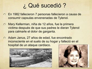¿ Qué sucedió ? 
En 1982 fallecieron 7 personas fallecieron a causa de 
consumir capsulas envenenadas de Tylenol. 
Mary Kellerman, niña de 12 años, fue la primera 
victima después de que sus padres le dieran Tylenol 
para calmarle el dolor de garganta. 
Adam Janus, 27 años de edad, fue encontrado 
inconsciente en el suelo de su hogar y falleció en el 
hospital de un ataque cardiaco. 
 