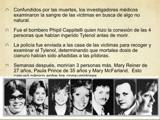 Confundidos por las muertes, los investigadores médicos 
examinaron la sangre de las victimas en busca de algo no 
natural. 
Fue el bombero Phipil Cappitelli quien hizo la conexión de las 4 
personas que habían ingerido Tylenol antes de morir. 
La policía fue enviada a las casa de las victimas para recoger y 
examinar el Tylenol, determinando que mortales dosis de 
cianuro habían sido añadidas a las píldoras. 
Semanas después, morirían 3 personas más, Mary Reiner de 
27 años, Paula Prince de 35 años y Mary McFarland. Esto 
casusó pánico entre los consumidores. 
 