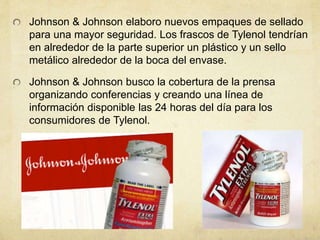 Johnson & Johnson elaboro nuevos empaques de sellado 
para una mayor seguridad. Los frascos de Tylenol tendrían 
en alrededor de la parte superior un plástico y un sello 
metálico alrededor de la boca del envase. 
Johnson & Johnson busco la cobertura de la prensa 
organizando conferencias y creando una línea de 
información disponible las 24 horas del día para los 
consumidores de Tylenol. 
 