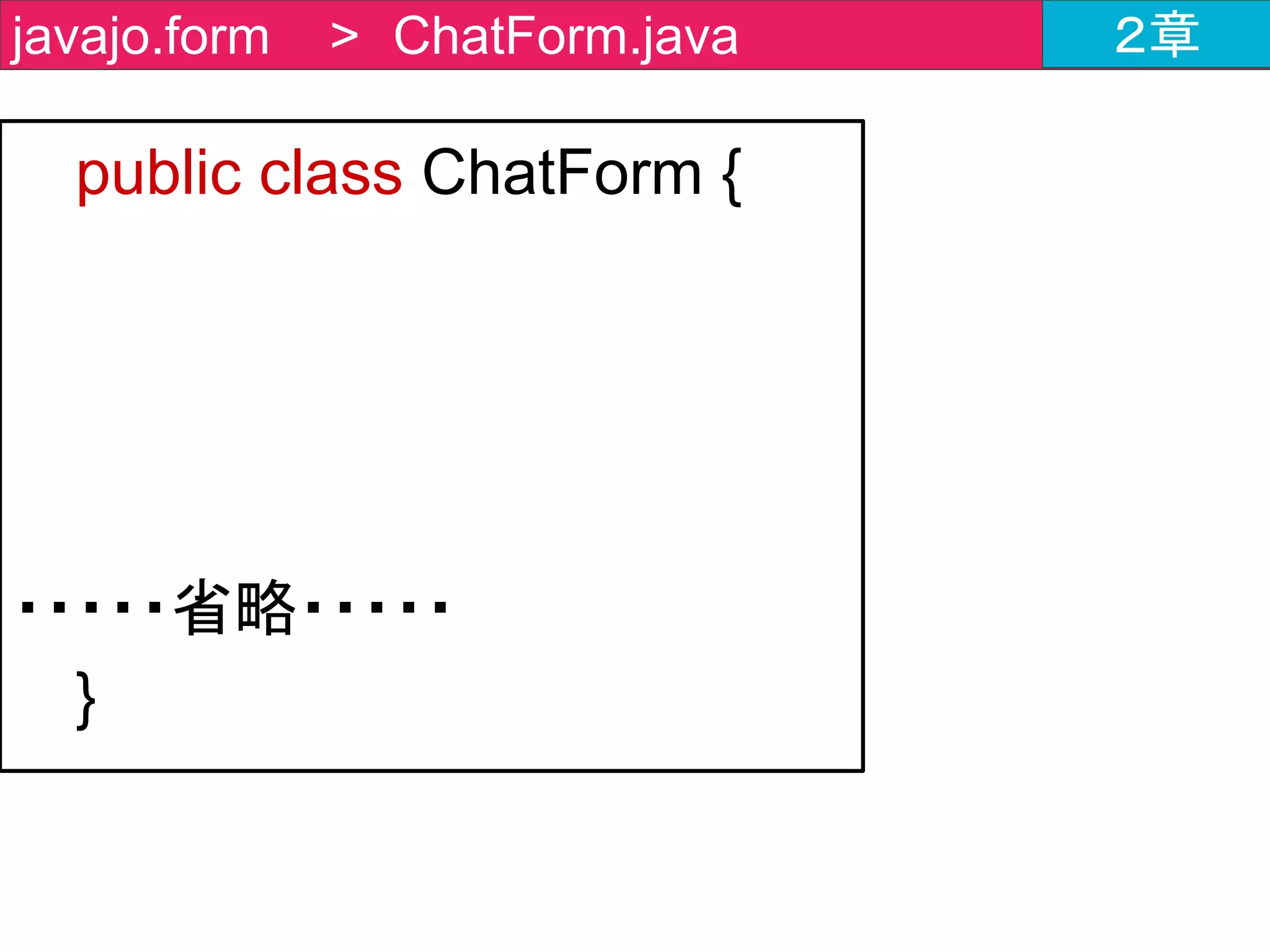 public class ChatForm {
・・・・・省略・・・・・
/**
public String getName() {
return name;
}
・・・・・省略・・・・・
public void setMessage(String message) {
this.message = message;
}
**/
}
javajo.form > ChatForm.java ２章
すでに実装済みなので、
コメントアウトを外す
だけでOK
 