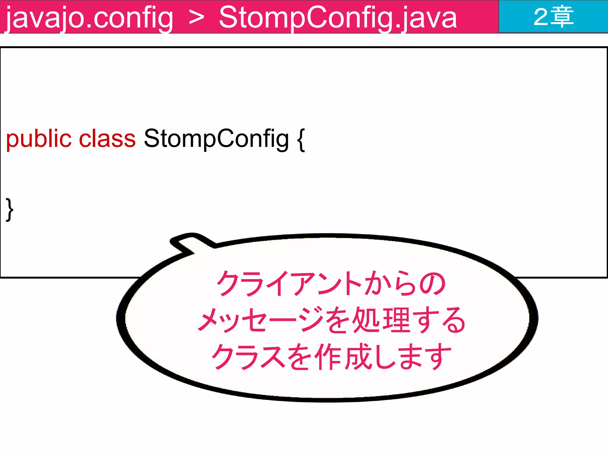 @Configuration
@EnableWebSocketMessageBroke
public class StompConfig extends
AbstractWebSocketMessageBrokerConfigurer {
}
javajo.config > StompConfig.java ２章
WebSocketを扱うのに
必要なアノテーションを
付与
 