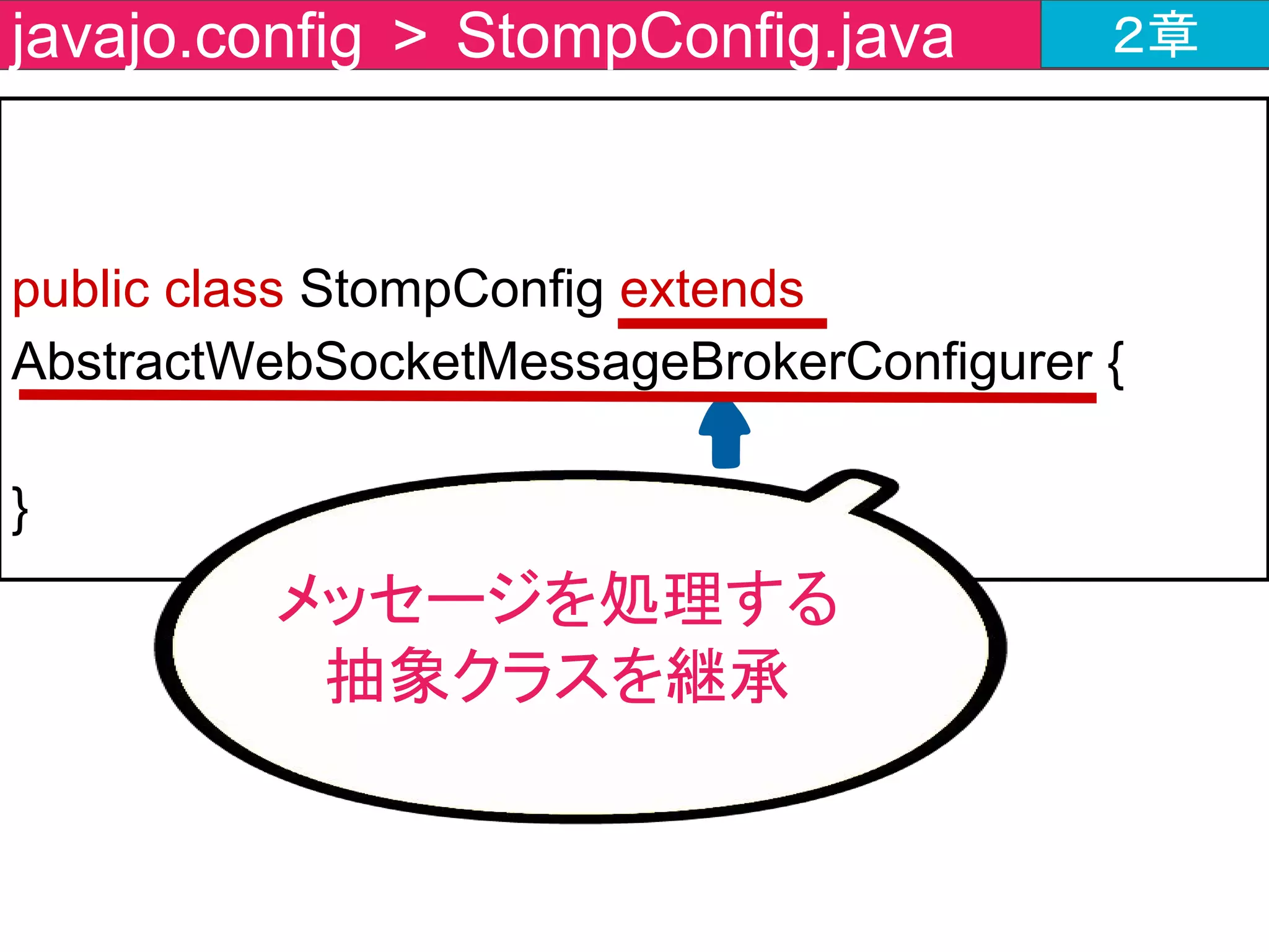 public class StompConfig extends AbstractWebSocketMessageBrokerConfigurer {
@Override
public void registerStompEndpoints
(StompEndpointRegistry registry) {
registry.addEndpoint("endpoint");
}
}
javajo.config > StompConfig.java ２章
エンドポイントの
登録メソッドを作成
 