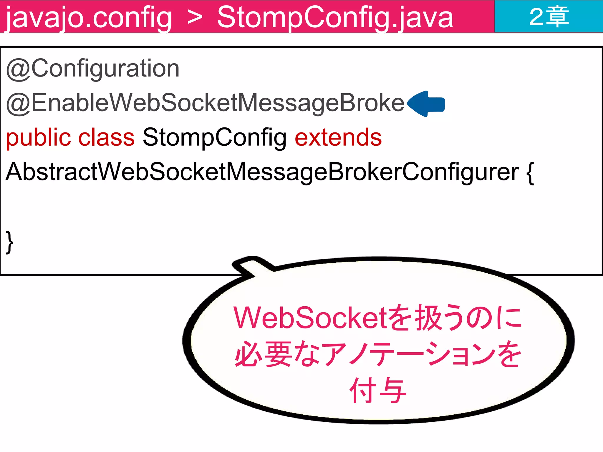 public class StompConfig extends AbstractWebSocketMessageBrokerConfigurer {
・・・・・省略(registerStompEndpointsの直後)・・・・・
@Override
public void configureMessageBroker(MessageBrokerRegistry
registry) {
registry.setApplicationDestinationPrefixes("/app");
registry.enableSimpleBroker("/topic");
}
}
javajo.config > StompConfig.java ２章
メッセージブローカーの
設定メソッドを作成
 