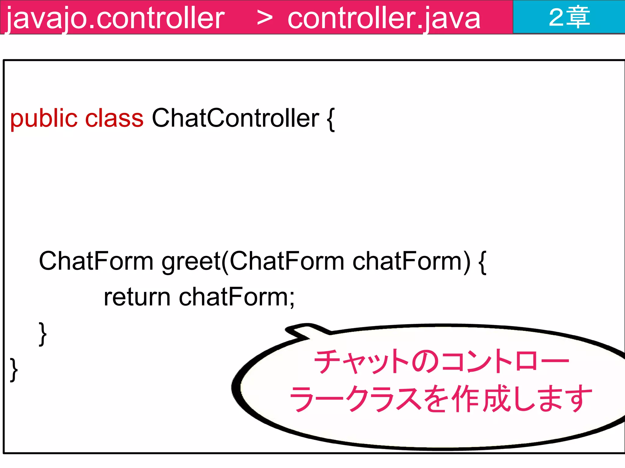 @RestController
public class ChatController {
@MessageMapping(value = "/message" )
@SendTo(value = "/topic/messages")
ChatForm greet(ChatForm chatForm) {
return chatForm;
}
}
javajo.controller > ChatController.java ２章
処理結果を送信する宛先
SendToを付与
 