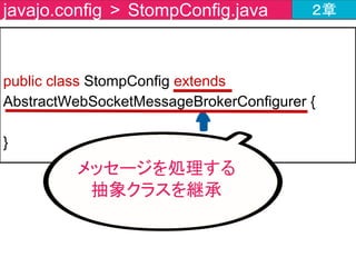 public class StompConfig extends AbstractWebSocketMessageBrokerConfigurer {
@Override
public void registerStompEndpoints
(StompEndpointRegistry registry) {
registry.addEndpoint("endpoint");
}
}
javajo.config > StompConfig.java ２章
エンドポイントの
登録メソッドを作成
 