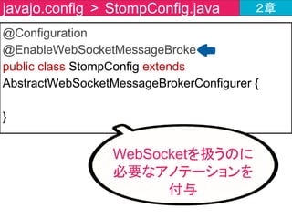 public class StompConfig extends AbstractWebSocketMessageBrokerConfigurer {
・・・・・省略(registerStompEndpointsの直後)・・・・・
@Override
public void configureMessageBroker(MessageBrokerRegistry
registry) {
registry.setApplicationDestinationPrefixes("/app");
registry.enableSimpleBroker("/topic");
}
}
javajo.config > StompConfig.java ２章
メッセージブローカーの
設定メソッドを作成
 