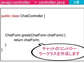 @RestController
public class ChatController {
@MessageMapping(value = "/message" )
@SendTo(value = "/topic/messages")
ChatForm greet(ChatForm chatForm) {
return chatForm;
}
}
javajo.controller > ChatController.java ２章
処理結果を送信する宛先
SendToを付与
 