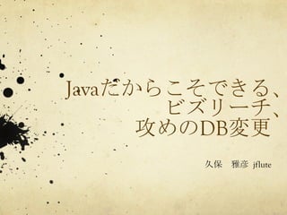 Javaだからこそできる、 
ビズリーチ、 
攻めのDB変更 
久保　雅彦 
jflute 
 