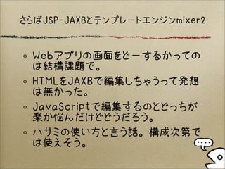 さらばJSP-JAXBとテンプレートエンジンmixer2
Webアプリの画面をどーするかっての
は結構課題で。
HTMLをJAXBで編集しちゃうって発想
は無かった。
JavaScriptで編集するのとどっちが
楽か悩んだけどどうだろう。
ハサミの使い方と言う話。構成次第で
は使えそう。
 