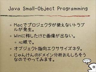 Java Small-Object Programming
Macでプロジェクタが使えないトラブ
ルが発生。
Winに移したけど画像が出ない。
心眼で。
オブジェクト指向エクササイズネタ。
じゃんけんのドメイン分析おもしろそう
なのでやってみます。
 