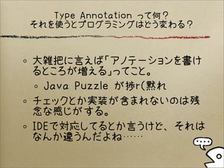 Type Annotation って何？
それを使うとプログラミングはどう変わる？
大雑把に言えば「アノテーションを書け
るところが増える」ってこと。
Java Puzzle が捗r（黙れ
チェックとか実装が含まれないのは残
念な感じがする。
IDEで対応してるとか言うけど、それは
なんか違うんだよね……
 