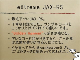 eXtreme JAX-RS
最近アツいJAX-RS。
丁寧なお話でした。サンプルコードを
しっかり上げてくれてて嬉しいです。
“Golden Hammer”っぽさは感じる。
アレなコードばかり見てると、ごった煮
は危険な香りがするんだけども。
とか言ってたら @backpaper0 さん
に「JSRさっさと読め」って言われた。
 