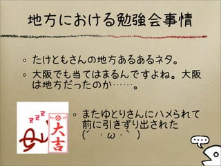 地方における勉強会事情
たけともさんの地方あるあるネタ。
大阪でも当てはまるんですよね。大阪
は地方だったのか……。
またゆとりさんにハメられて
前に引きずり出された
(´・ω・｀)
 