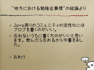 Java周りのコミュニティの活性化には
ブログを書くのがいい。
忘れないうちに書く方のがいいと思い
ます。飲んだら忘れるから今書きまし
た。
おわり
“地方における勉強会事情“の結論より
 
