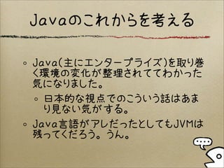 Java（主にエンタープライズ）を取り巻
く環境の変化が整理されててわかった
気になりました。
日本的な視点でのこういう話はあま
り見ない気がする。
Java言語がアレだったとしてもJVMは
残ってくだろう。うん。
Javaのこれからを考える
 