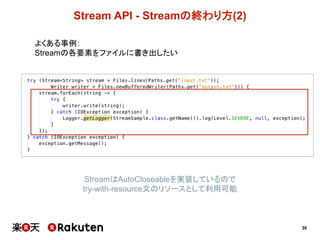 39
Stream  API  -­ Streamの終わり方(2)
よくある事例：
Streamの各要素をファイルに書き出したい
StreamはAutoCloseableを実装しているので
try-­with-­resource文のリソースとして利用可能
 