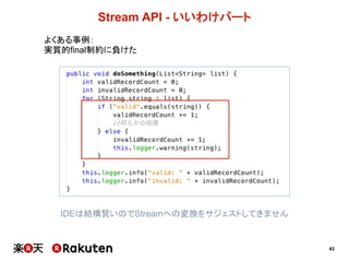 43
Stream  API  -­ いいわけパート
よくある事例：
実質的final制約に負けた
IDEは結構賢いのでStreamへの変換をサジェストしてきません
 