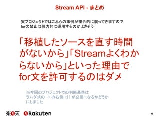 45
Stream  API  -­ まとめ
実プロジェクトではこれらの事例が複合的に襲ってきますので
for文禁止は弾力的に運用するのがよさそう
「移植したソースを直す時間
がないから」「Streamよくわか
らないから」といった理由で
for文を許可するのはダメ
※今回のプロジェクトでの判断基準は
ラムダ式の -> の右側に{ } が必要になるかどうか
にしました
 