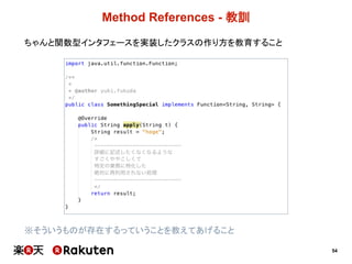 54
Method  References  -­ 教訓
ちゃんと関数型インタフェースを実装したクラスの作り方を教育すること
※そういうものが存在するっていうことを教えてあげること
 