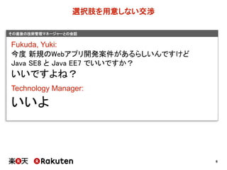 6
その直後の技術管理マネージャーとの会話
選択肢を用意しない交渉
Fukuda,  Yuki:
今度 新規のWebアプリ開発案件があるらしいんですけど
Java SE8 と Java EE7 でいいですか？
いいですよね？
Technology  Manager:
いいよ
 