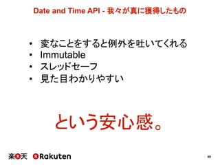 69
Date  and  Time  API  -­ 我々が真に獲得したもの
• 変なことをすると例外を吐いてくれる
• Immutable
• スレッドセーフ
• 見た目わかりやすい
という安心感。
 