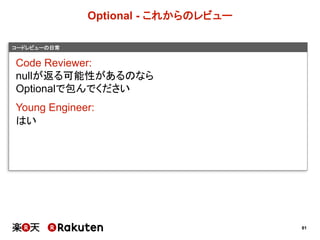 81
コードレビューの日常
Optional  -­ これからのレビュー
Code  Reviewer:
nullが返る可能性があるのなら
Optionalで包んでください
Young  Engineer:
はい
 