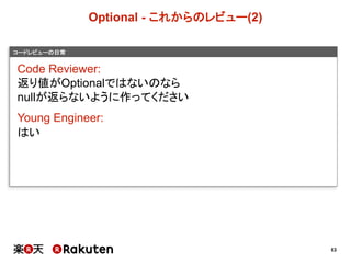 83
コードレビューの日常
Optional  -­ これからのレビュー(2)
Code  Reviewer:
返り値がOptionalではないのなら
nullが返らないように作ってください
Young  Engineer:
はい
 