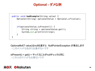 84
Optional  -­ ダメな例
Optional#of(T  value)はnullを渡すと NullPointerException が発生します
→このメソッドはあまり出番がないです
isPresent()  +  get()  =  やってることがnullチェックと同じ
→単純なisPresent()とget()の組み合わせは避けましょう
※isPresent()はifPresent()の処理で例外処理を入れたい場合など、
用途を限って使うのが良いと思います。
 