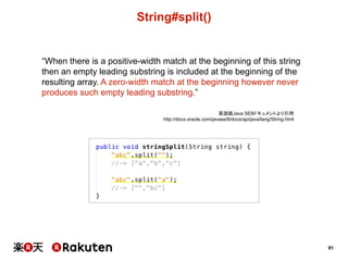 91
String#split()
“When  there  is  a  positive-­width  match  at  the  beginning  of  this  string  
then  an  empty  leading  substring  is  included  at  the  beginning  of  the  
resulting  array.  A  zero-­width  match  at  the  beginning  however  never  
produces  such  empty  leading  substring.”
英語版Java  SE8ドキュメントより引用
http://docs.oracle.com/javase/8/docs/api/java/lang/String.html
 