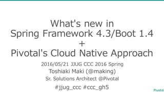 What's  new  in  
Spring  Framework  4.3/Boot  1.4  
+
Pivotal's Cloud  Native Approach
2016/05/21  JJUG  CCC  2016  Spring
Toshiaki  Maki  (@making)
Sr.  Solutions  Architect  @Pivotal
#jjug_̲ccc #ccc_̲gh5
 