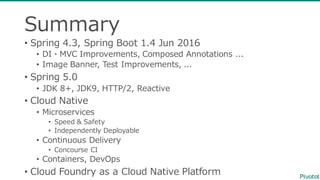 Summary
• Spring  4.3,  Spring  Boot  1.4  Jun  2016
• DI・MVC  Improvements,  Composed  Annotations  ...
• Image  Banner,  Test  Improvements,  ...  
• Spring  5.0  
• JDK  8+,  JDK9,  HTTP/2,  Reactive
• Cloud  Native
• Microservices
• Speed  &  Safety
• Independently  Deployable  
• Continuous  Delivery
• Concourse  CI
• Containers,  DevOps
• Cloud  Foundry  as  a  Cloud  Native  Platform
 