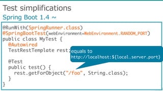 Test  simplifications
@RunWith(SpringRunner.class)
@SpringBootTest(webEnvironment=WebEnvironment.RANDOM_PORT)
public class MyTest {
@Autowired
TestRestTemplate rest;
@Test
public test() {
rest.getForObject("/foo", String.class);
}
}
Spring  Boot  1.4  ~∼
equals  to
http://localhost:${local.server.port}
 
