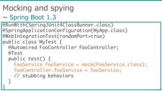 Mocking  and  spying
@RunWith(SpringJUnit4ClassRunner.class)
@SpringApplicationConfiguration(MyApp.class)
@WebIntegrationTest(randomPort=true)
public class MyTest {
@Autowired FooController fooController;
@Test
public test() {
FooService fooService = mock(FooService.class);
fooController.fooService = fooService;
// stubbing behaviors
}
}
~∼  Spring  Boot  1.3
 