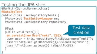 Testing  the  JPA  slice
@RunWith(SpringRunner.class)
@DataJpaTest
public class UserRepositoryTests {
@Autowired TestEntityManager em;
@Autowired UserRepository repository;
@Test
public void test() {
em.persist(new User("maki", 20));
User user = this.repository.findByUsername("maki");
assertThat(user.getUsername()).isEqualTo("maki");
assertThat(user.getAge()).isEqualTo(20);
}
}
Test  data  
creation
 