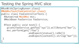Testing  the  Spring  MVC  slice
@RunWith(SpringRunner.class)
@WebMvcTest(FooController.class)
public class FooControllerTests {
@Autowired MockMvc mvc;
@MockBean FooService fooService;
@Test public void test() {
given(fooService.getFoo("xyz")).willReturn("bar");
mvc.perform(get("/foo")
.andExpect(status().isOk())
.andExpect(content().string("bar"));
}
}
 