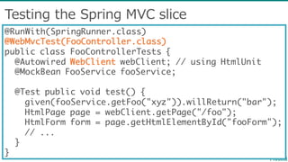 Testing  the  Spring  MVC  slice
@RunWith(SpringRunner.class)
@WebMvcTest(FooController.class)
public class FooControllerTests {
@Autowired WebClient webClient; // using HtmlUnit
@MockBean FooService fooService;
@Test public void test() {
given(fooService.getFoo("xyz")).willReturn("bar");
HtmlPage page = webClient.getPage("/foo");
HtmlForm form = page.getHtmlElementById("fooForm");
// ...
}
}
 