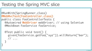 Testing  the  Spring  MVC  slice
@RunWith(SpringRunner.class)
@WebMvcTest(FooController.class)
public class FooControllerTests {
@Autowired WebDriver webDriver; // using Selenium
@MockBean FooService fooService;
@Test public void test() {
given(fooService.getFoo("xyz")).willReturn("bar");
// ...
}
}
 
