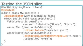 Testing  the  JSON  slice
@RunWith(SpringRunner.class)
@JsonTest
public class MyJsonTests {
JacksonTester<VehicleDetails> json;
@Test public void testSerialize() {
VehicleDetails details =
new VehicleDetails("Honda", "Civic");
assertThat(json.write(details))
.isEqualToJson("expected.json");
assertThat(json.write(details))
.extractingJsonPathStringValue("@.make")
.isEqualTo("Honda");
}
}
 