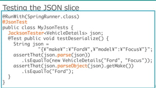 Testing  the  JSON  slice
@RunWith(SpringRunner.class)
@JsonTest
public class MyJsonTests {
JacksonTester<VehicleDetails> json;
@Test public void testDeserialize() {
String json =
"{¥"make¥":¥"Ford¥",¥"model¥":¥"Focus¥"}";
assertThat(json.parse(json))
.isEqualTo(new VehicleDetails("Ford", "Focus"));
assertThat(json.parseObject(json).getMake())
.isEqualTo("Ford");
}
}
 