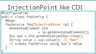 InjectionPoint like  CDI
@Configuration
public class FooConfig {
@Bean
FooService foo(InjectionPoint ip) {
AnnotatedElement elm
= ip.getAnnotatedElement();
Xyz xyz = elm.getAnnotation(Xyz.class);
String value = xyz.value(); // "bar"
// create FooService using Xyz's value
}
}
 