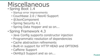 Miscellaneous
• Spring  Boot  1.4
• Startup  error  improvements
• Couchbase 2.0  /  Neo4J  Support
• @JsonComponent
• Spring  Security  4.1
• Spring  Data  Hopper  and  so  on...
• Spring  Framework  4.3
• Java  Config supports  constructor  injection
• Programmatic  resolution  of  dependencies
• Cache  abstraction  refinements
• Built-‐‑‒in  support  for  HTTP  HEAD  and  OPTIONS
• Caffeine  Support
• OkHttp3  Support  and  so  on...
 
