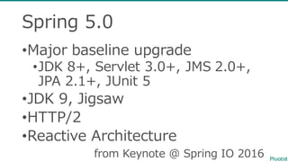 Spring  5.0
•Major baseline upgrade
•JDK  8+,  Servlet 3.0+,  JMS  2.0+,  
JPA  2.1+,  JUnit 5
•JDK  9,  Jigsaw
•HTTP/2
•Reactive  Architecture
from  Keynote  @  Spring  IO  2016
 
