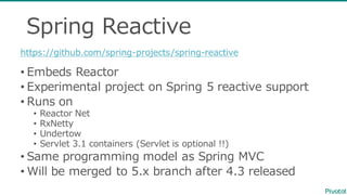 Spring  Reactive
• Embeds  Reactor
• Experimental  project  on  Spring  5  reactive  support
• Runs  on
• Reactor  Net
• RxNetty
• Undertow
• Servlet  3.1  containers  (Servlet  is  optional  !!)
• Same  programming  model  as  Spring  MVC
• Will  be  merged  to  5.x  branch  after  4.3  released
https://github.com/spring-‐‑‒projects/spring-‐‑‒reactive
 